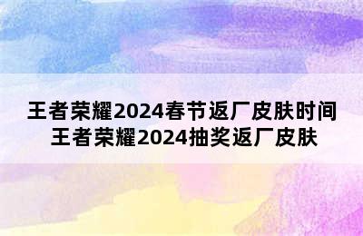 王者荣耀2024春节返厂皮肤时间 王者荣耀2024抽奖返厂皮肤